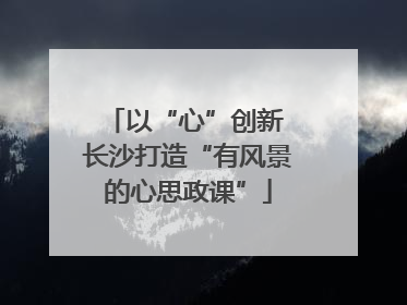以“心”创新 长沙打造“有风景的心思政课”
