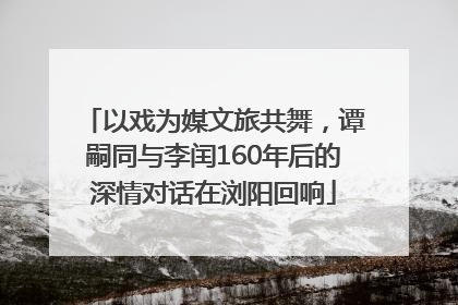 以戏为媒文旅共舞，谭嗣同与李闰160年后的深情对话在浏阳回响