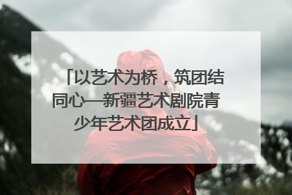 以艺术为桥，筑团结同心—新疆艺术剧院青少年艺术团成立