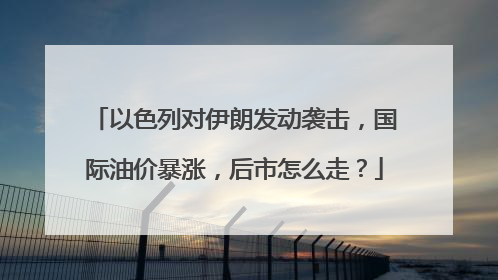 以色列对伊朗发动袭击，国际油价暴涨，后市怎么走？