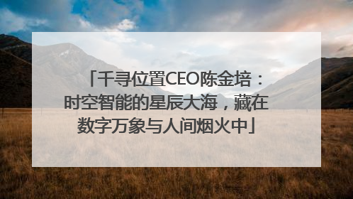 千寻位置CEO陈金培：时空智能的星辰大海，藏在数字万象与人间烟火中