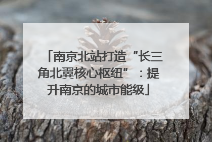 南京北站打造“长三角北翼核心枢纽”：提升南京的城市能级