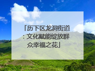 历下区龙洞街道：文化赋能绽放群众幸福之花