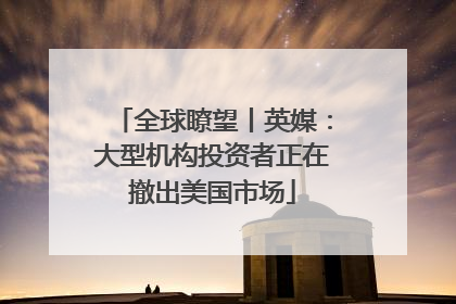 全球瞭望丨英媒：大型机构投资者正在撤出美国市场