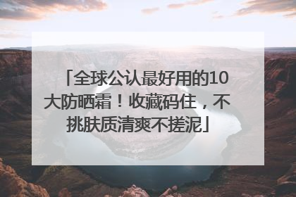全球公认最好用的10大防晒霜！收藏码住，不挑肤质清爽不搓泥