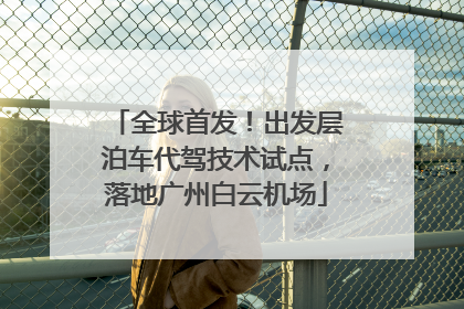 全球首发！出发层泊车代驾技术试点，落地广州白云机场