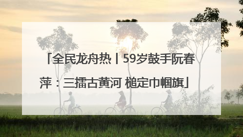 全民龙舟热丨59岁鼓手阮春萍：三擂古黄河 槌定巾帼旗