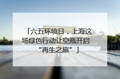 六五环境日，上海这场绿色行动让空瓶开启 “再生之旅”