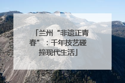 兰州“非遗正青春”：千年技艺碰撞现代生活