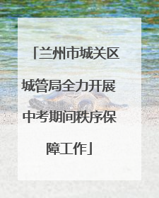 兰州市城关区城管局全力开展中考期间秩序保障工作