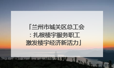 兰州市城关区总工会：扎根楼宇服务职工 激发楼宇经济新活力