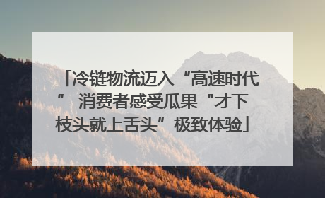 冷链物流迈入“高速时代” 消费者感受瓜果“才下枝头就上舌头”极致体验