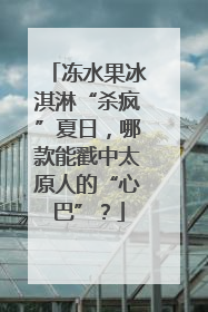 冻水果冰淇淋“杀疯”夏日，哪款能戳中太原人的“心巴”？