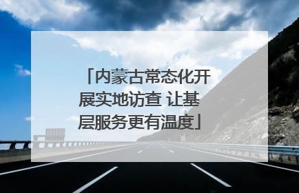 内蒙古常态化开展实地访查 让基层服务更有温度