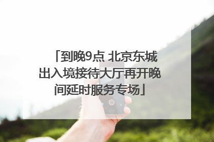 到晚9点 北京东城出入境接待大厅再开晚间延时服务专场