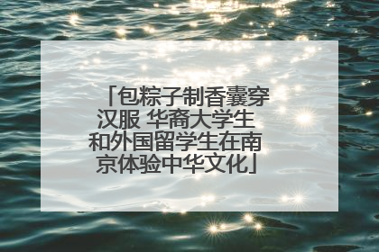 包粽子制香囊穿汉服 华裔大学生和外国留学生在南京体验中华文化