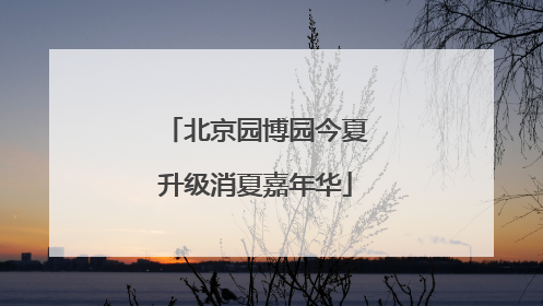 北京园博园今夏升级消夏嘉年华
