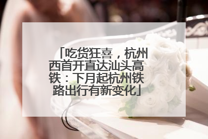 吃货狂喜，杭州西首开直达汕头高铁：下月起杭州铁路出行有新变化