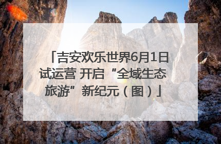 吉安欢乐世界6月1日试运营 开启“全域生态旅游”新纪元（图）