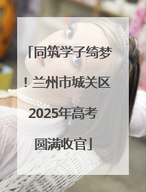 同筑学子绮梦！兰州市城关区2025年高考圆满收官