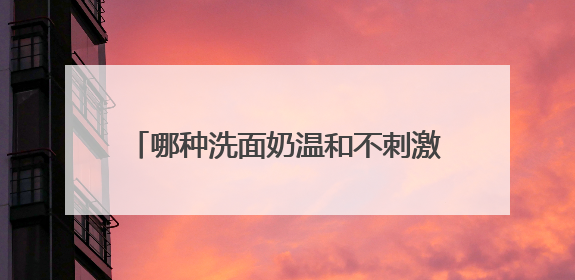 哪种洗面奶温和不刺激精选，2025洗面奶哪个品牌的好推荐！