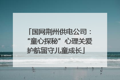 国网荆州供电公司：“童心探秘”心理关爱护航留守儿童成长