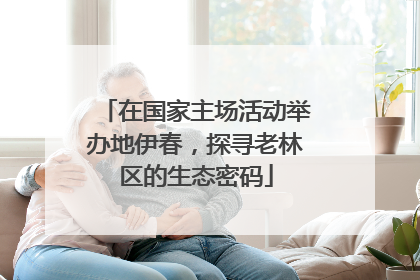 在国家主场活动举办地伊春，探寻老林区的生态密码