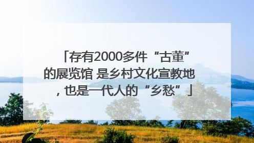 存有2000多件“古董”的展览馆 是乡村文化宣教地，也是一代人的“乡愁”