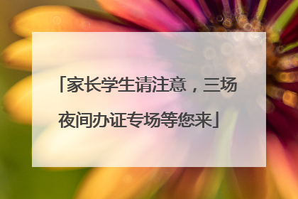 家长学生请注意，三场夜间办证专场等您来
