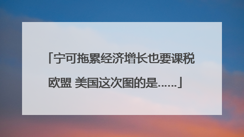 宁可拖累经济增长也要课税欧盟 美国这次图的是……