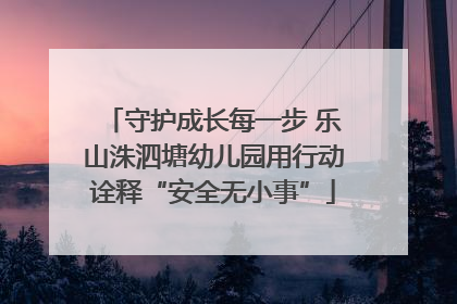 守护成长每一步 乐山洙泗塘幼儿园用行动诠释“安全无小事”