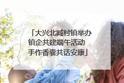 大兴北臧村镇举办镇企共建端午活动 手作香囊共话安康