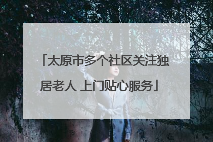 太原市多个社区关注独居老人 上门贴心服务