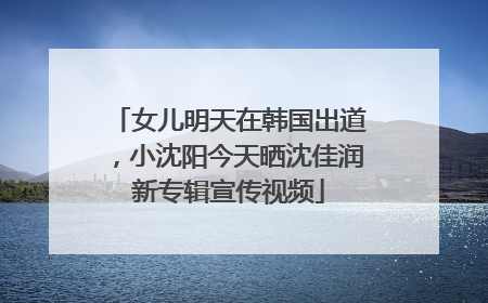 女儿明天在韩国出道，小沈阳今天晒沈佳润新专辑宣传视频