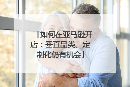 如何在亚马逊开店：垂直品类、定制化仍有机会
