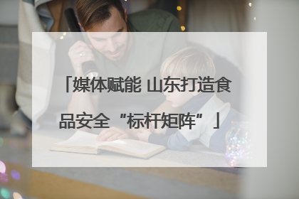 媒体赋能 山东打造食品安全“标杆矩阵”