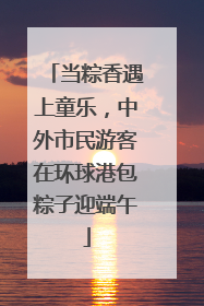 当粽香遇上童乐，中外市民游客在环球港包粽子迎端午