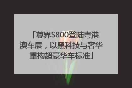 尊界S800登陆粤港澳车展，以黑科技与奢华重构超豪华车标准