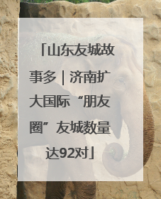 山东友城故事多｜济南扩大国际“朋友圈”友城数量达92对