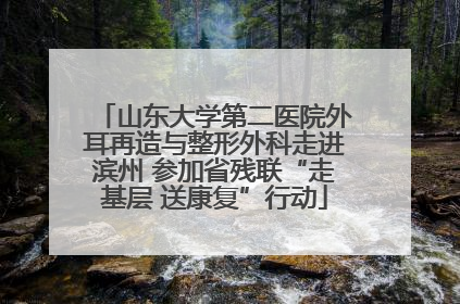 山东大学第二医院外耳再造与整形外科走进滨州 参加省残联“走基层 送康复”行动