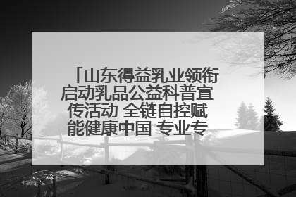 山东得益乳业领衔启动乳品公益科普宣传活动 全链自控赋能健康中国 专业专注领航低温奶时代