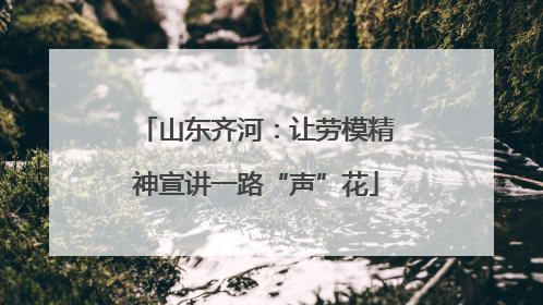 山东齐河：让劳模精神宣讲一路“声”花