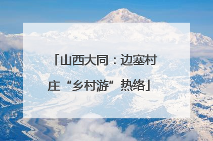 山西大同：边塞村庄“乡村游”热络