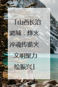 山西长治潞城：烽火淬魂传薪火 文明聚力绘振兴