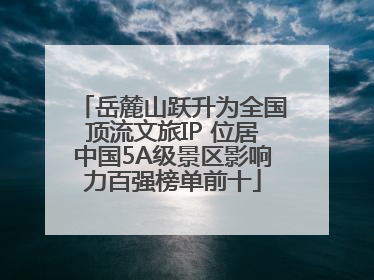 岳麓山跃升为全国顶流文旅IP 位居中国5A级景区影响力百强榜单前十