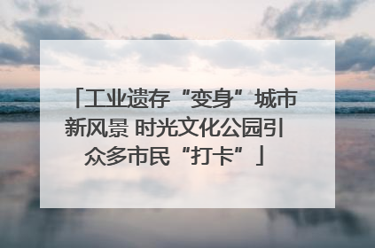 工业遗存“变身”城市新风景 时光文化公园引众多市民“打卡”