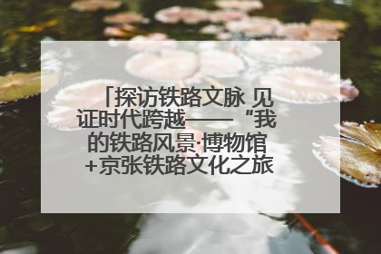 探访铁路文脉 见证时代跨越——“我的铁路风景·博物馆+京张铁路文化之旅”活动在京启动