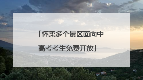 怀柔多个景区面向中高考考生免费开放