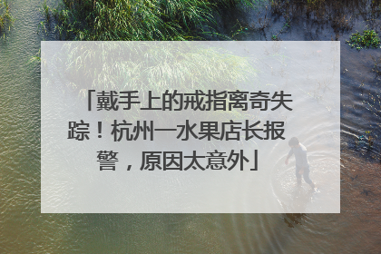 戴手上的戒指离奇失踪！杭州一水果店长报警，原因太意外