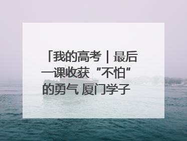 我的高考｜最后一课收获“不怕”的勇气 厦门学子万里同风赴新程